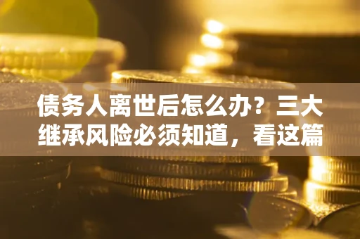 武汉债务人离世后怎么办？三大继承风险必须知道，看这篇就够了