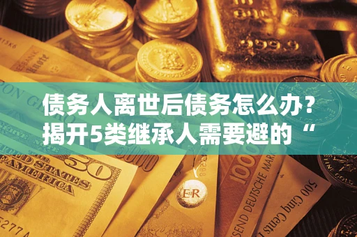 武汉债务人离世后债务怎么办？揭开5类继承人需要避的“坑”