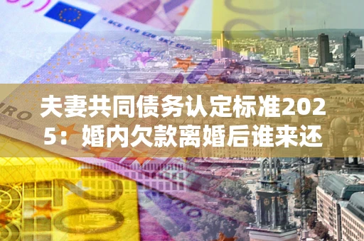 武汉夫妻共同债务认定标准2025:婚内欠款离婚后谁来还? 武汉夫妻共同债务认定标准2025:婚内欠款离婚后谁来还?