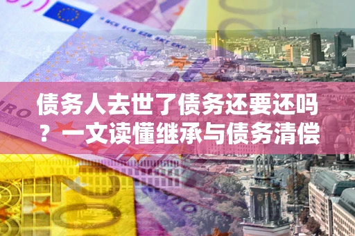 武汉债务人去世了债务还要还吗？一文读懂继承与债务清偿
