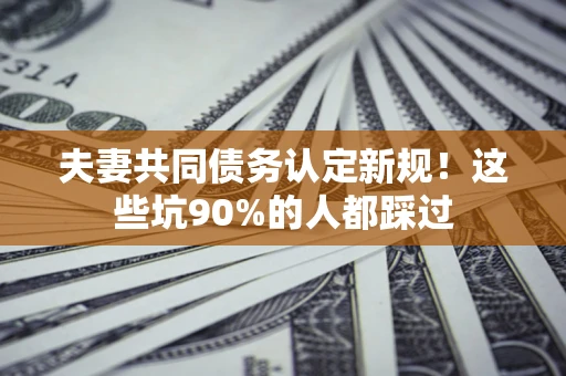 武汉夫妻共同债务认定新规！这些坑90%的人都踩过