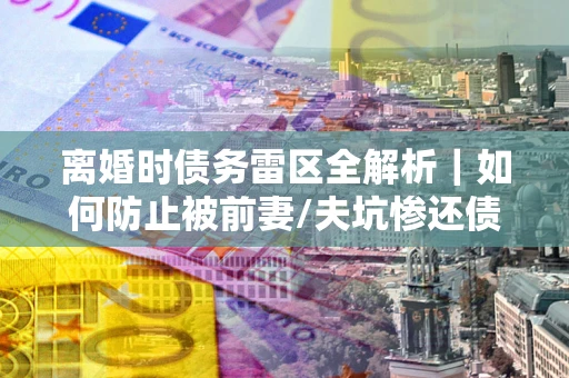 武汉离婚时债务雷区全解析｜如何防止被前妻/夫坑惨还债？