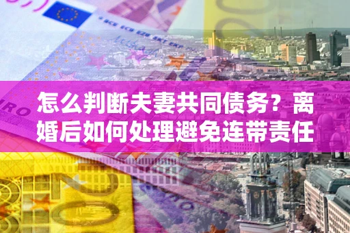 武汉怎么判断夫妻共同债务？离婚后如何处理避免连带责任？