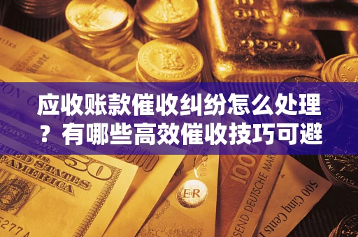 武汉应收账款催收纠纷怎么处理？有哪些高效催收技巧可避免坏账？